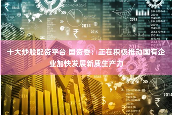 十大炒股配资平台 国资委：正在积极推动国有企业加快发展新质生产力