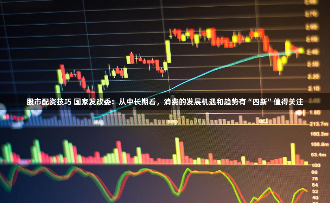 股市配资技巧 国家发改委：从中长期看，消费的发展机遇和趋势有“四新”值得关注