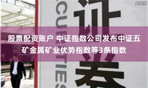 股票配资账户 中证指数公司发布中证五矿金属矿业优势指数等3条指数