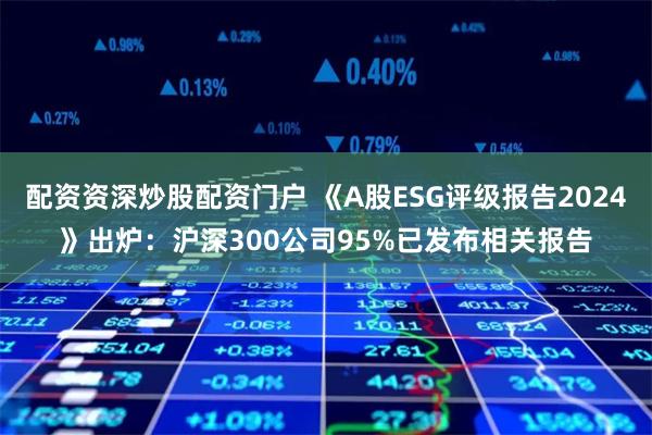 配资资深炒股配资门户 《A股ESG评级报告2024》出炉：沪深300公司95%已发布相关报告