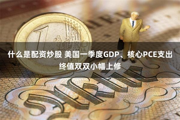什么是配资炒股 美国一季度GDP、核心PCE支出终值双双小幅上修