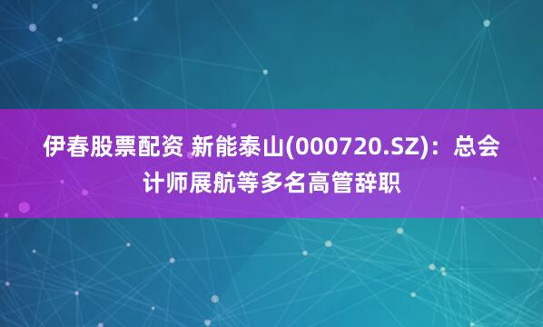 伊春股票配资 新能泰山(000720.SZ)：总会计师展航等多名高管辞职